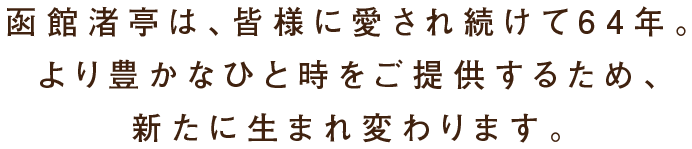 函館渚亭は、皆様に愛され続けて64年。より豊かなひと時をご提供するため、新たに生まれ変わります。