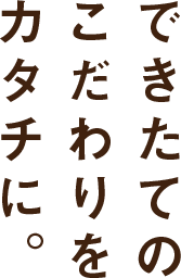 できたてのこだわりをカタチに。